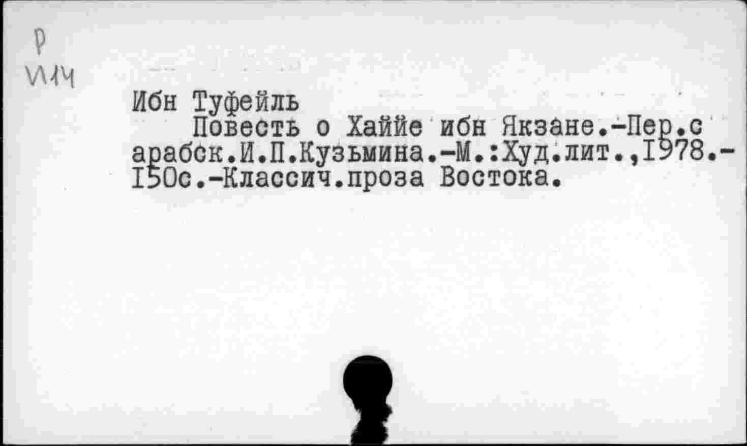 ﻿\Л4М
Ибн Туфейль
Повесть о Хаййе ибн Якзане.-Пер.с арабок.И.П.Кузьмина.-М.:Худ.лит.,1У78. 150с.-Классич.проза Востока.